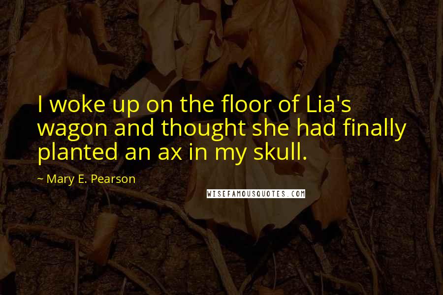 Mary E. Pearson Quotes: I woke up on the floor of Lia's wagon and thought she had finally planted an ax in my skull.