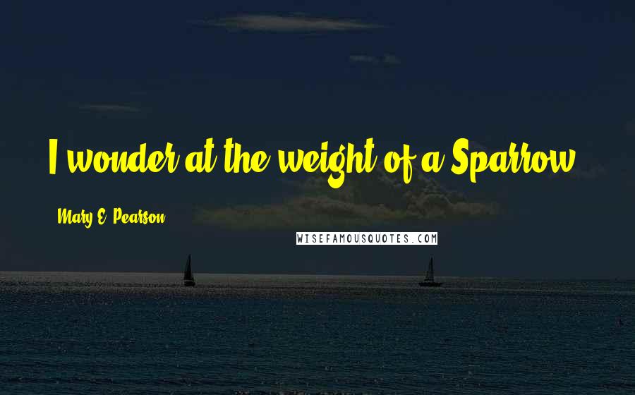 Mary E. Pearson Quotes: I wonder at the weight of a Sparrow.