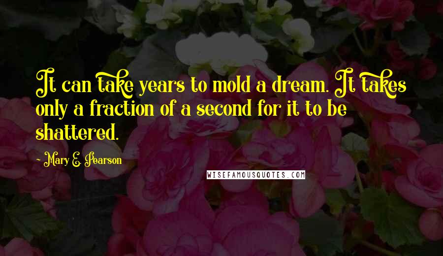 Mary E. Pearson Quotes: It can take years to mold a dream. It takes only a fraction of a second for it to be shattered.