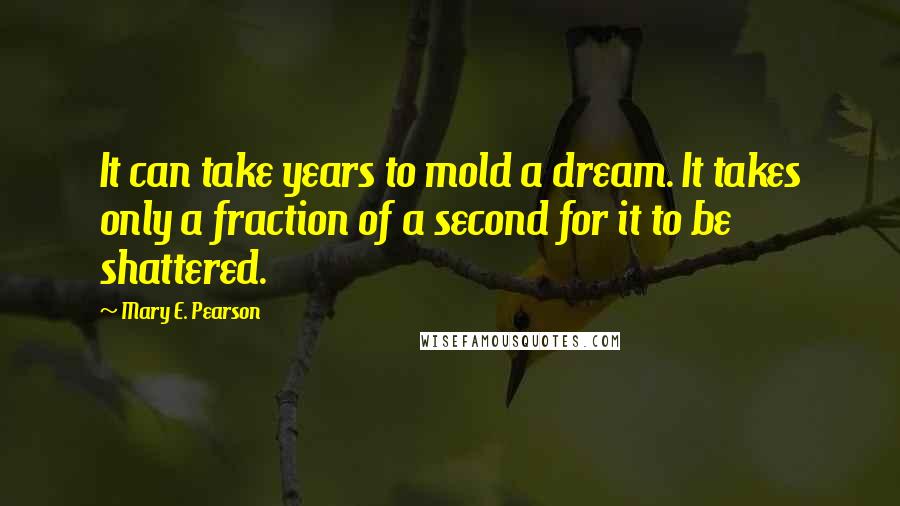 Mary E. Pearson Quotes: It can take years to mold a dream. It takes only a fraction of a second for it to be shattered.