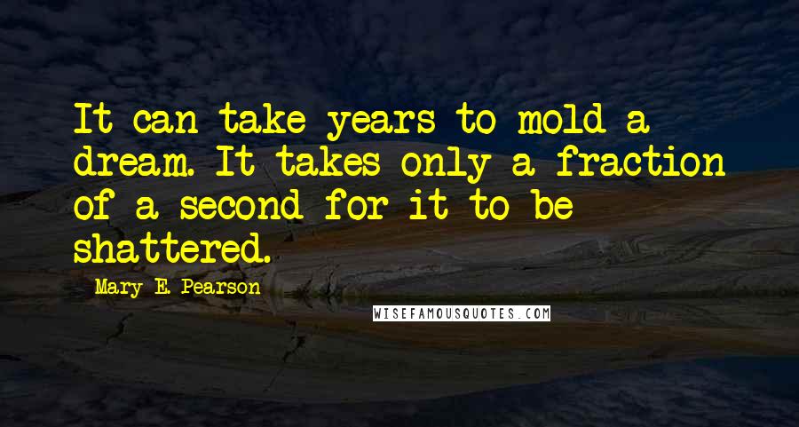 Mary E. Pearson Quotes: It can take years to mold a dream. It takes only a fraction of a second for it to be shattered.