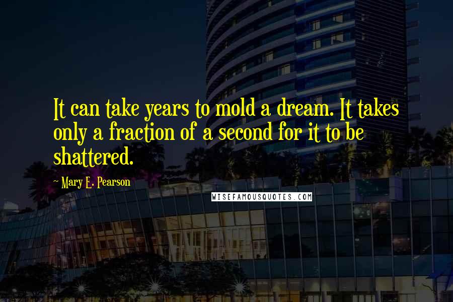 Mary E. Pearson Quotes: It can take years to mold a dream. It takes only a fraction of a second for it to be shattered.