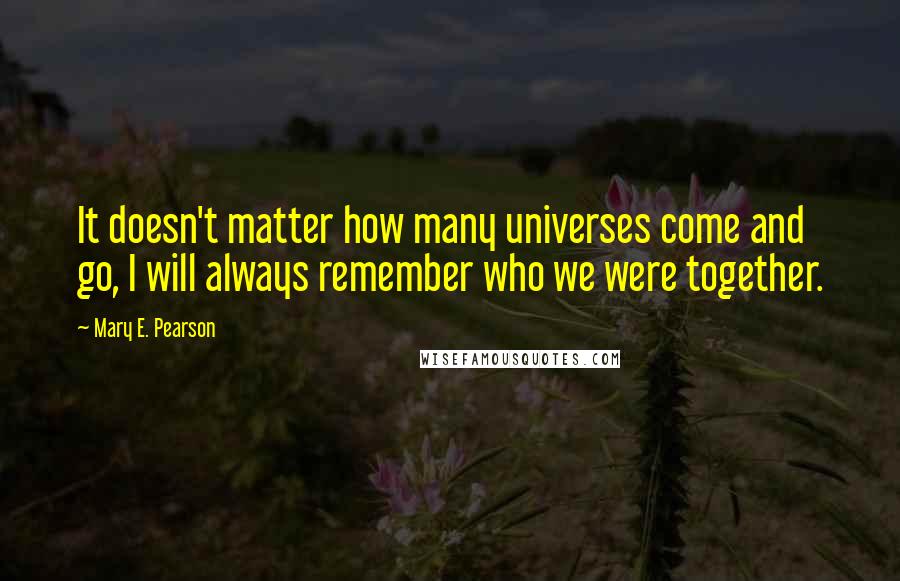 Mary E. Pearson Quotes: It doesn't matter how many universes come and go, I will always remember who we were together.