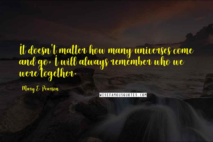 Mary E. Pearson Quotes: It doesn't matter how many universes come and go, I will always remember who we were together.