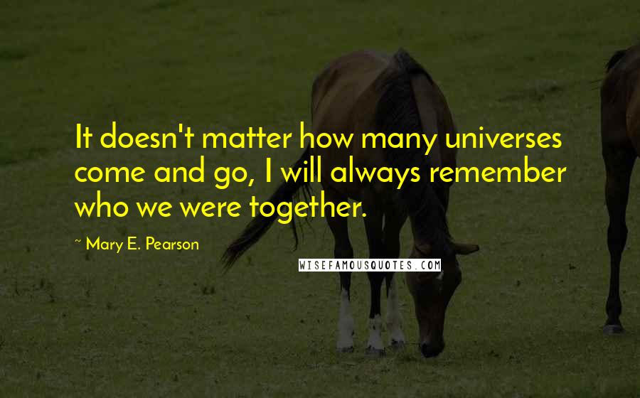 Mary E. Pearson Quotes: It doesn't matter how many universes come and go, I will always remember who we were together.