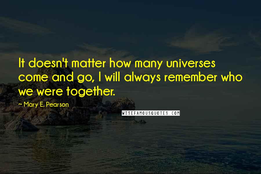 Mary E. Pearson Quotes: It doesn't matter how many universes come and go, I will always remember who we were together.
