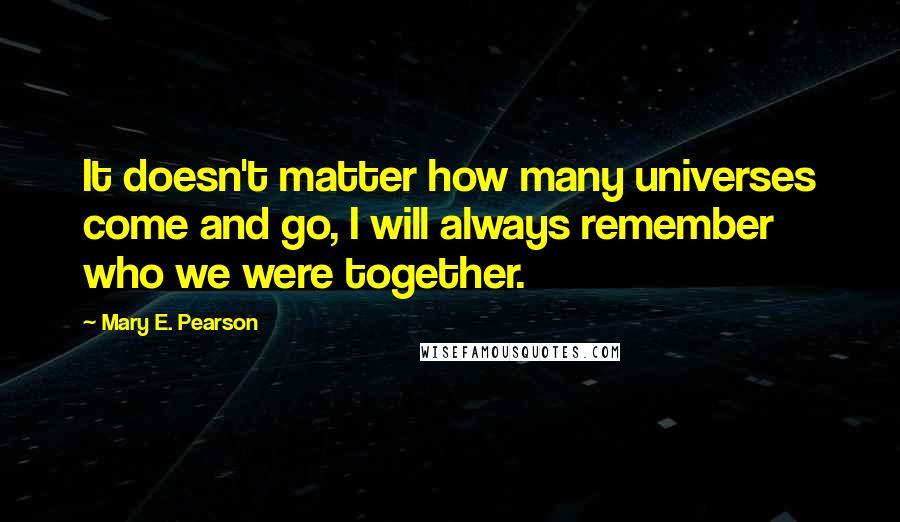 Mary E. Pearson Quotes: It doesn't matter how many universes come and go, I will always remember who we were together.