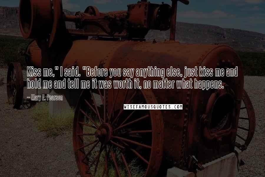 Mary E. Pearson Quotes: Kiss me," I said. "Before you say anything else, just kiss me and hold me and tell me it was worth it, no matter what happens.