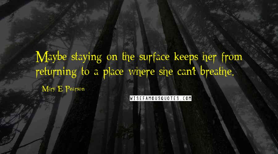 Mary E. Pearson Quotes: Maybe staying on the surface keeps her from returning to a place where she can't breathe.