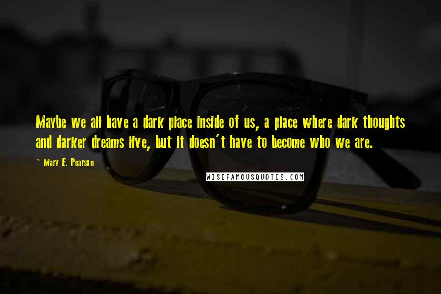 Mary E. Pearson Quotes: Maybe we all have a dark place inside of us, a place where dark thoughts and darker dreams live, but it doesn't have to become who we are.
