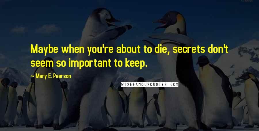 Mary E. Pearson Quotes: Maybe when you're about to die, secrets don't seem so important to keep.