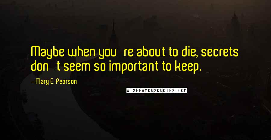 Mary E. Pearson Quotes: Maybe when you're about to die, secrets don't seem so important to keep.