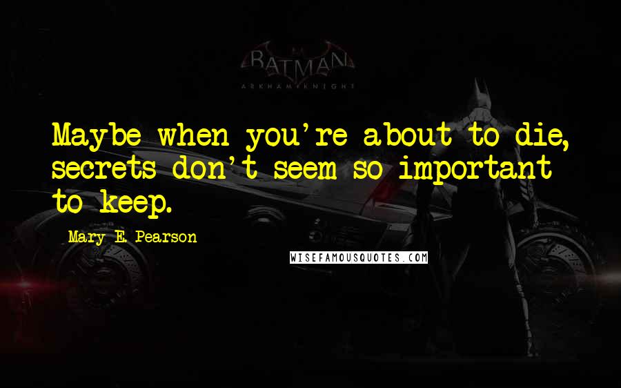 Mary E. Pearson Quotes: Maybe when you're about to die, secrets don't seem so important to keep.