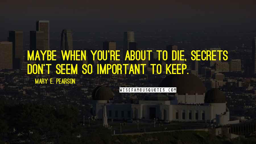 Mary E. Pearson Quotes: Maybe when you're about to die, secrets don't seem so important to keep.