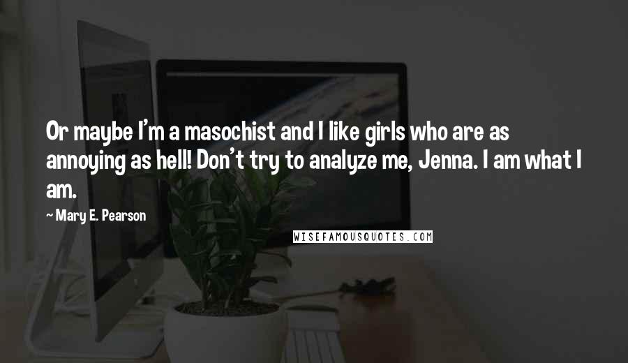 Mary E. Pearson Quotes: Or maybe I'm a masochist and I like girls who are as annoying as hell! Don't try to analyze me, Jenna. I am what I am.