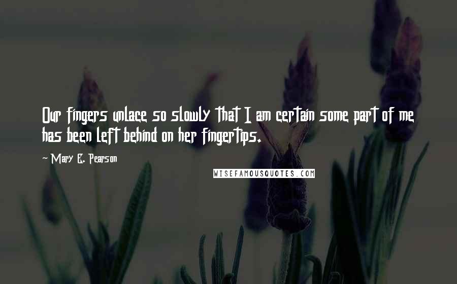 Mary E. Pearson Quotes: Our fingers unlace so slowly that I am certain some part of me has been left behind on her fingertips.