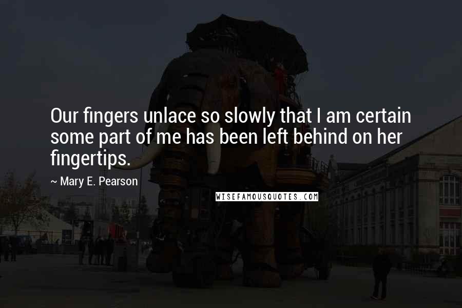 Mary E. Pearson Quotes: Our fingers unlace so slowly that I am certain some part of me has been left behind on her fingertips.