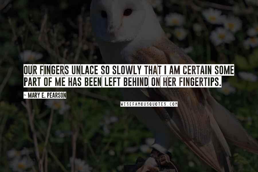 Mary E. Pearson Quotes: Our fingers unlace so slowly that I am certain some part of me has been left behind on her fingertips.