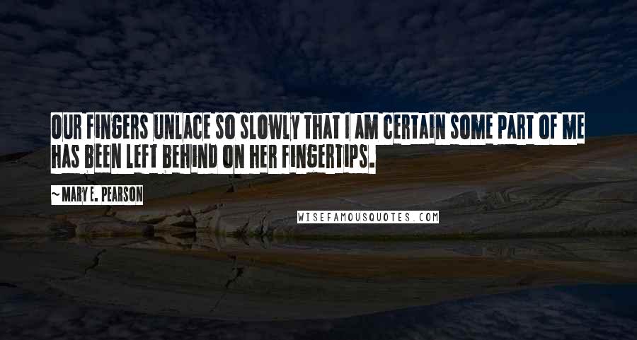 Mary E. Pearson Quotes: Our fingers unlace so slowly that I am certain some part of me has been left behind on her fingertips.