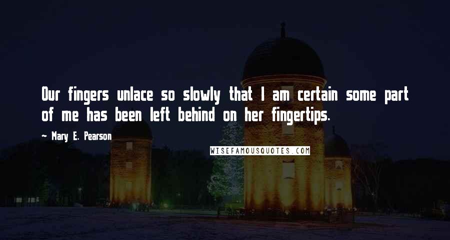 Mary E. Pearson Quotes: Our fingers unlace so slowly that I am certain some part of me has been left behind on her fingertips.