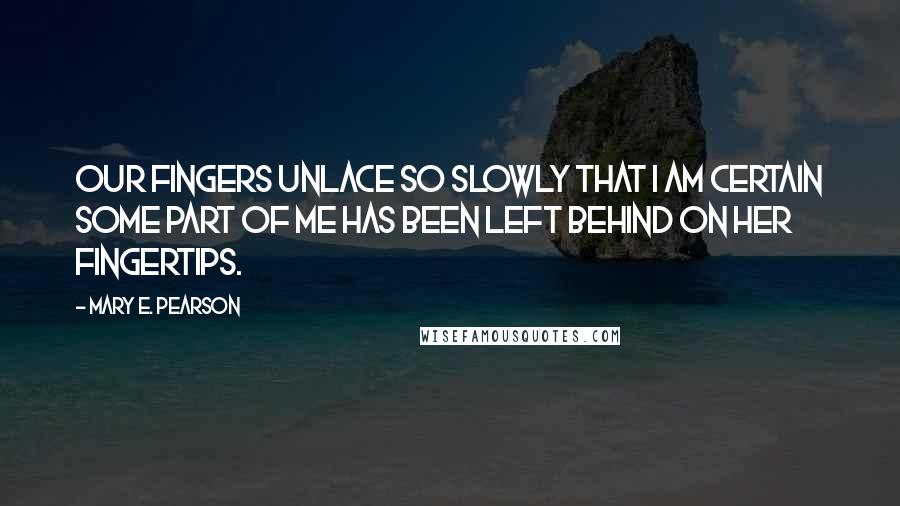 Mary E. Pearson Quotes: Our fingers unlace so slowly that I am certain some part of me has been left behind on her fingertips.