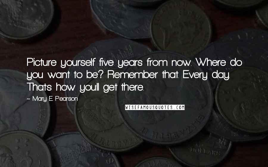 Mary E. Pearson Quotes: Picture yourself five years from now. Where do you want to be? Remember that. Every day. That's how you'll get there.