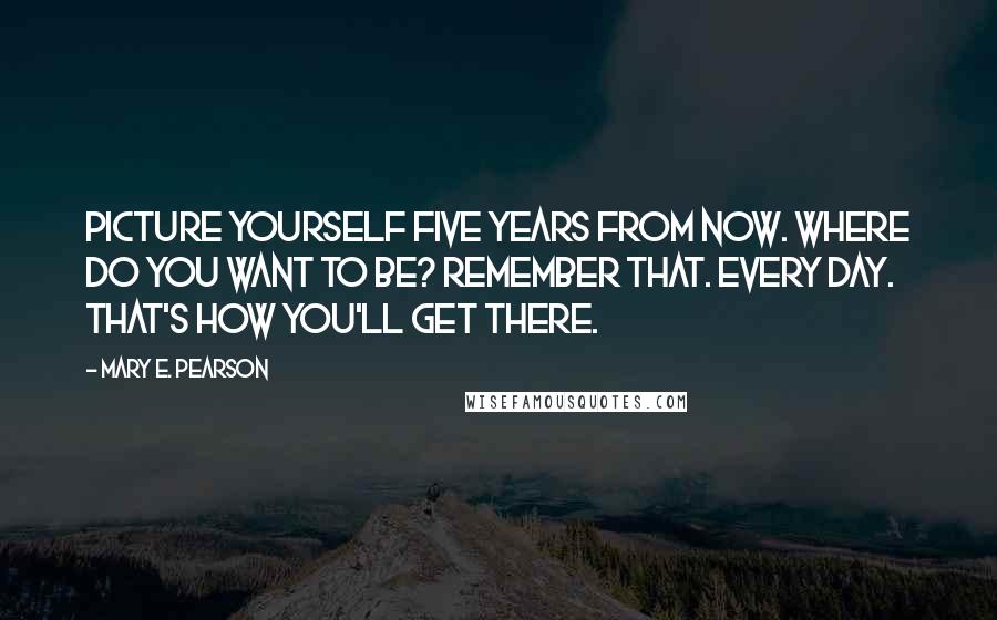 Mary E. Pearson Quotes: Picture yourself five years from now. Where do you want to be? Remember that. Every day. That's how you'll get there.