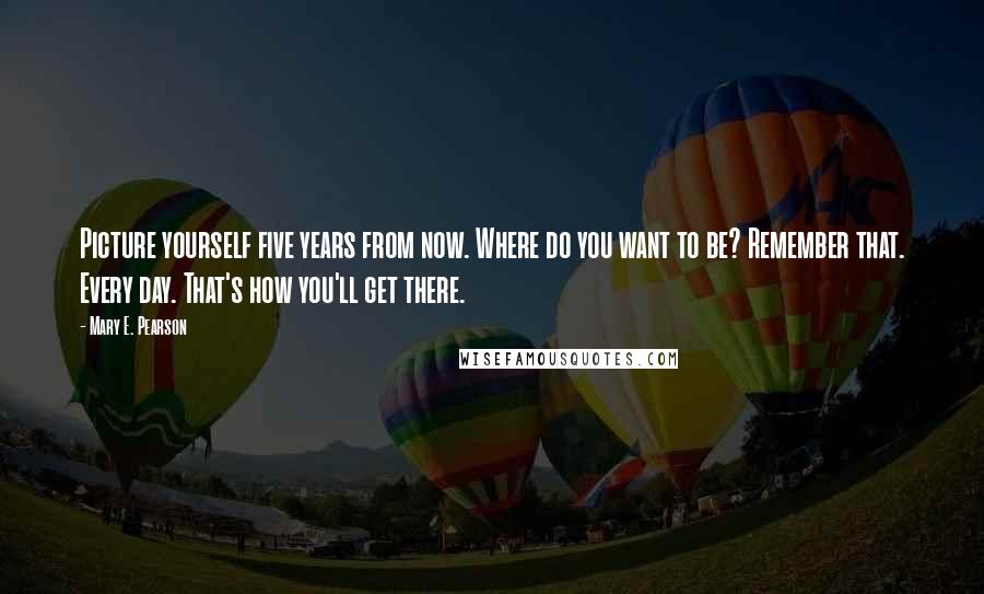 Mary E. Pearson Quotes: Picture yourself five years from now. Where do you want to be? Remember that. Every day. That's how you'll get there.