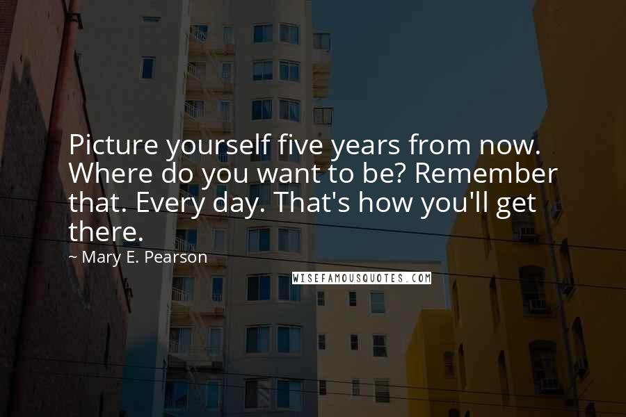Mary E. Pearson Quotes: Picture yourself five years from now. Where do you want to be? Remember that. Every day. That's how you'll get there.