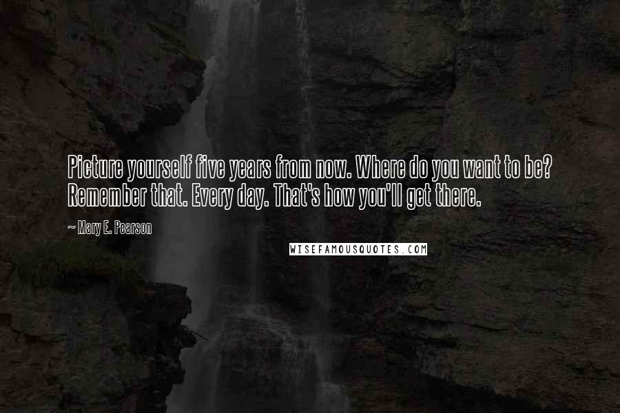 Mary E. Pearson Quotes: Picture yourself five years from now. Where do you want to be? Remember that. Every day. That's how you'll get there.