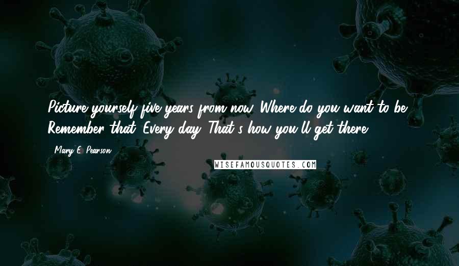 Mary E. Pearson Quotes: Picture yourself five years from now. Where do you want to be? Remember that. Every day. That's how you'll get there.