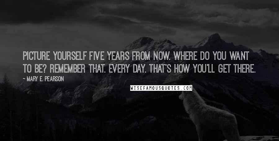 Mary E. Pearson Quotes: Picture yourself five years from now. Where do you want to be? Remember that. Every day. That's how you'll get there.