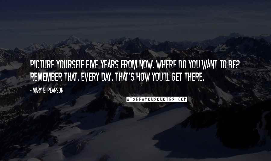 Mary E. Pearson Quotes: Picture yourself five years from now. Where do you want to be? Remember that. Every day. That's how you'll get there.