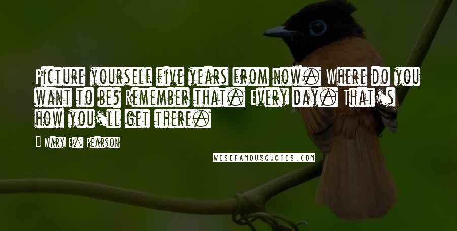 Mary E. Pearson Quotes: Picture yourself five years from now. Where do you want to be? Remember that. Every day. That's how you'll get there.