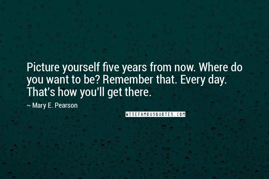 Mary E. Pearson Quotes: Picture yourself five years from now. Where do you want to be? Remember that. Every day. That's how you'll get there.