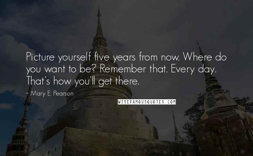 Mary E. Pearson Quotes: Picture yourself five years from now. Where do you want to be? Remember that. Every day. That's how you'll get there.