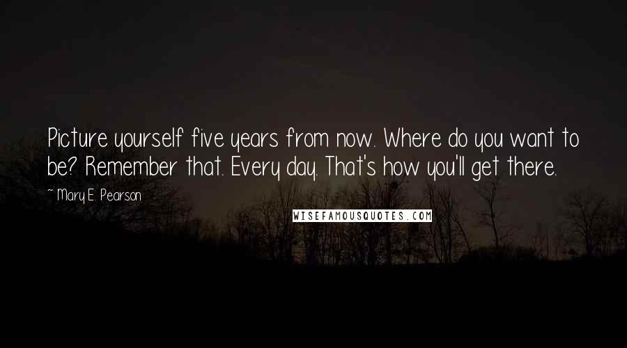 Mary E. Pearson Quotes: Picture yourself five years from now. Where do you want to be? Remember that. Every day. That's how you'll get there.