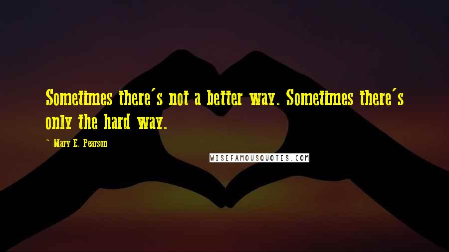 Mary E. Pearson Quotes: Sometimes there's not a better way. Sometimes there's only the hard way.