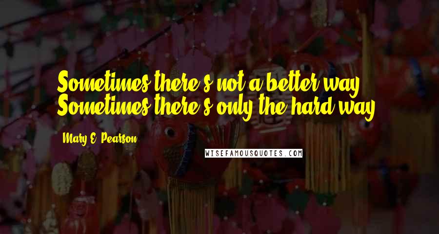 Mary E. Pearson Quotes: Sometimes there's not a better way. Sometimes there's only the hard way.