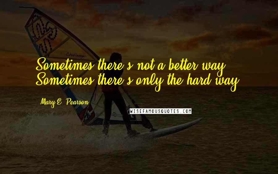 Mary E. Pearson Quotes: Sometimes there's not a better way. Sometimes there's only the hard way.