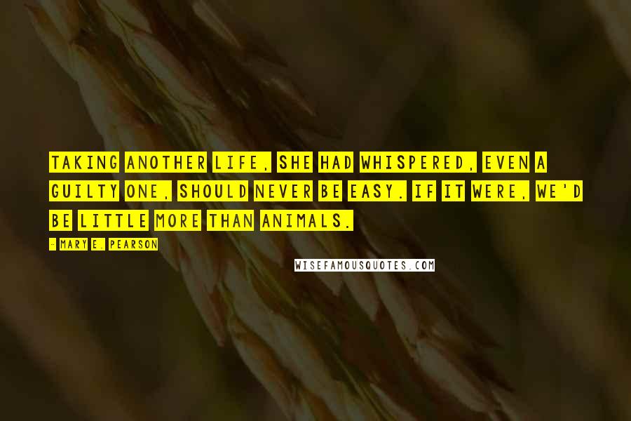 Mary E. Pearson Quotes: Taking another life, she had whispered, even a guilty one, should never be easy. If it were, we'd be little more than animals.