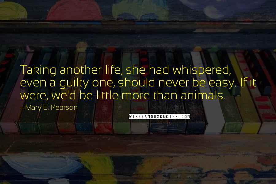 Mary E. Pearson Quotes: Taking another life, she had whispered, even a guilty one, should never be easy. If it were, we'd be little more than animals.