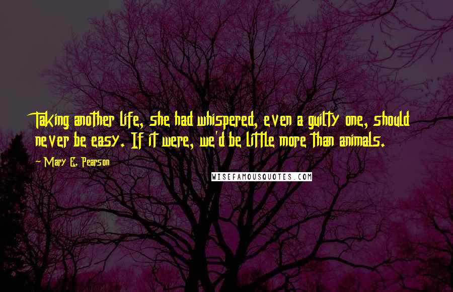 Mary E. Pearson Quotes: Taking another life, she had whispered, even a guilty one, should never be easy. If it were, we'd be little more than animals.