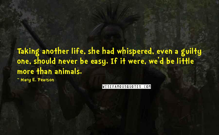 Mary E. Pearson Quotes: Taking another life, she had whispered, even a guilty one, should never be easy. If it were, we'd be little more than animals.