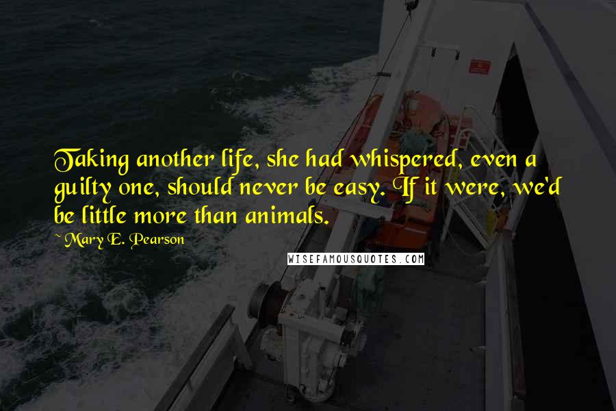 Mary E. Pearson Quotes: Taking another life, she had whispered, even a guilty one, should never be easy. If it were, we'd be little more than animals.