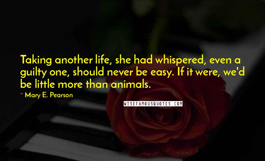 Mary E. Pearson Quotes: Taking another life, she had whispered, even a guilty one, should never be easy. If it were, we'd be little more than animals.