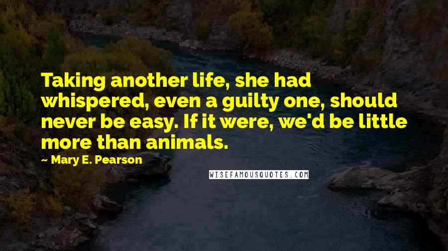 Mary E. Pearson Quotes: Taking another life, she had whispered, even a guilty one, should never be easy. If it were, we'd be little more than animals.