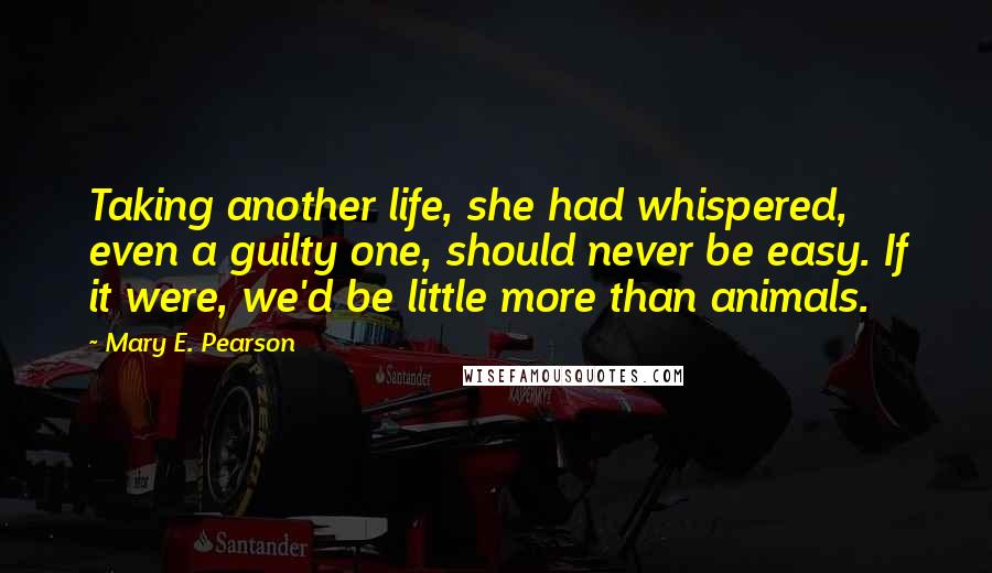 Mary E. Pearson Quotes: Taking another life, she had whispered, even a guilty one, should never be easy. If it were, we'd be little more than animals.