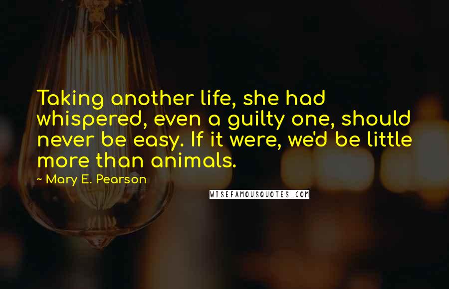 Mary E. Pearson Quotes: Taking another life, she had whispered, even a guilty one, should never be easy. If it were, we'd be little more than animals.