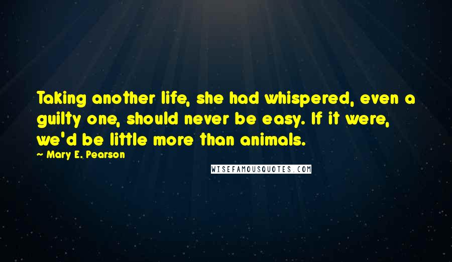 Mary E. Pearson Quotes: Taking another life, she had whispered, even a guilty one, should never be easy. If it were, we'd be little more than animals.